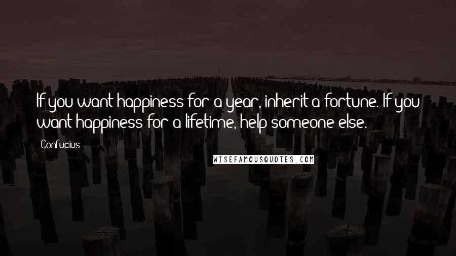 Confucius Quotes: If you want happiness for a year, inherit a fortune. If you want happiness for a lifetime, help someone else.