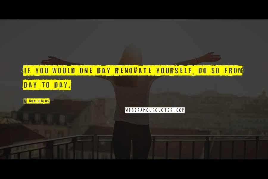 Confucius Quotes: If you would one day renovate yourself, do so from day to day.