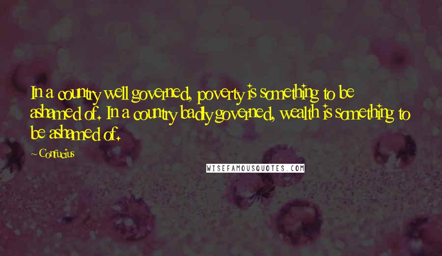 Confucius Quotes: In a country well governed, poverty is something to be ashamed of. In a country badly governed, wealth is something to be ashamed of.