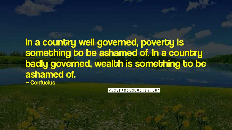 Confucius Quotes: In a country well governed, poverty is something to be ashamed of. In a country badly governed, wealth is something to be ashamed of.