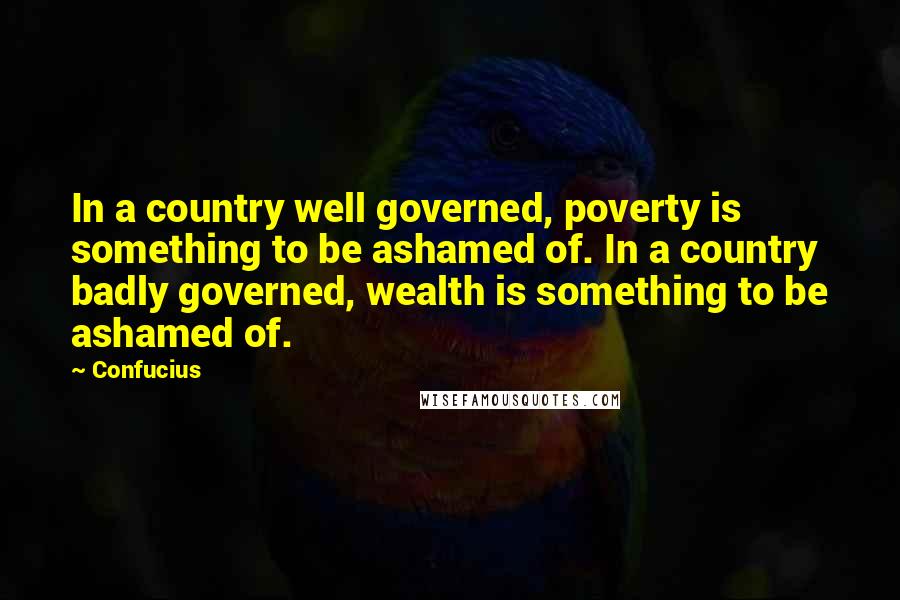 Confucius Quotes: In a country well governed, poverty is something to be ashamed of. In a country badly governed, wealth is something to be ashamed of.