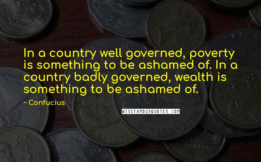 Confucius Quotes: In a country well governed, poverty is something to be ashamed of. In a country badly governed, wealth is something to be ashamed of.