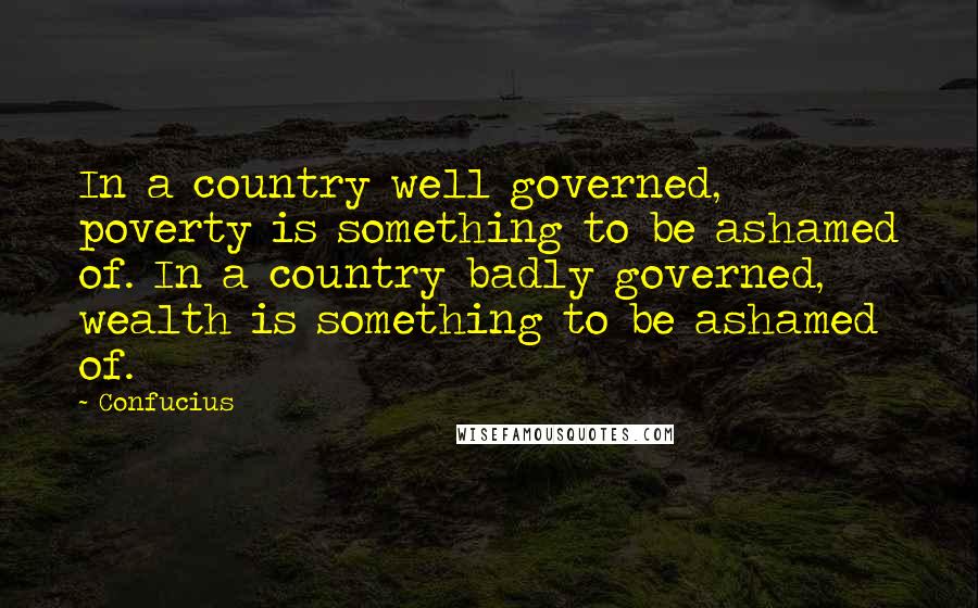 Confucius Quotes: In a country well governed, poverty is something to be ashamed of. In a country badly governed, wealth is something to be ashamed of.