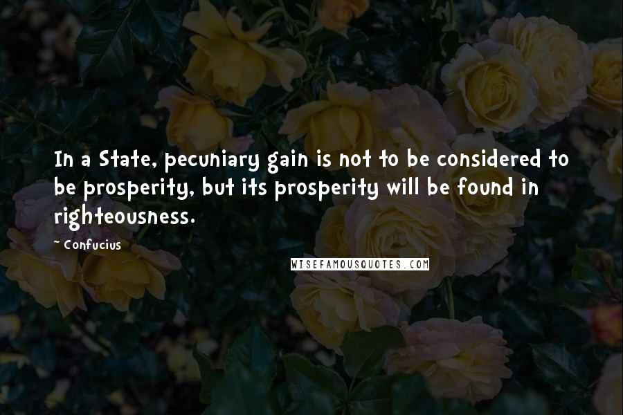 Confucius Quotes: In a State, pecuniary gain is not to be considered to be prosperity, but its prosperity will be found in righteousness.