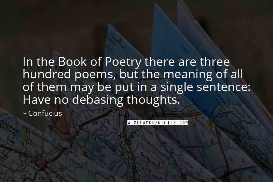 Confucius Quotes: In the Book of Poetry there are three hundred poems, but the meaning of all of them may be put in a single sentence: Have no debasing thoughts.