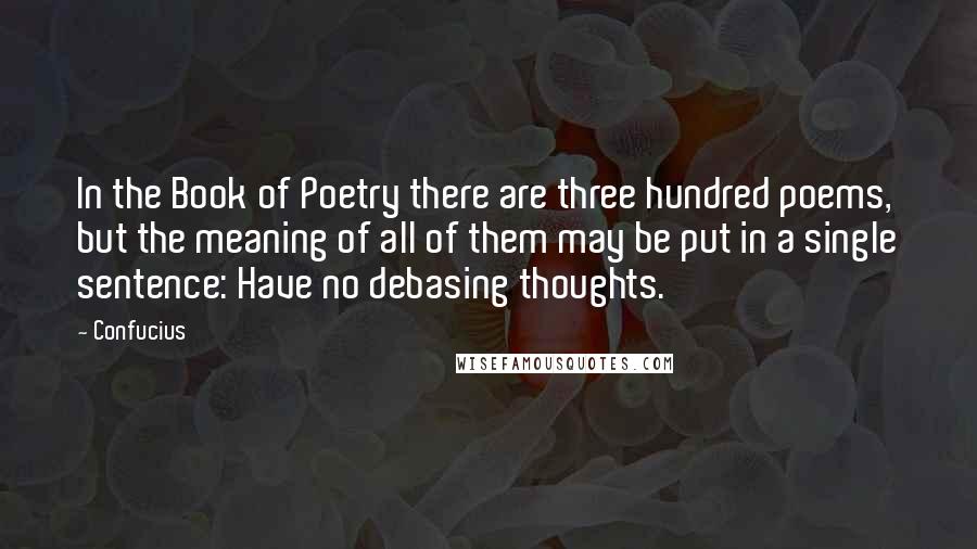 Confucius Quotes: In the Book of Poetry there are three hundred poems, but the meaning of all of them may be put in a single sentence: Have no debasing thoughts.