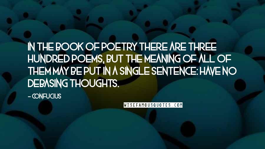 Confucius Quotes: In the Book of Poetry there are three hundred poems, but the meaning of all of them may be put in a single sentence: Have no debasing thoughts.