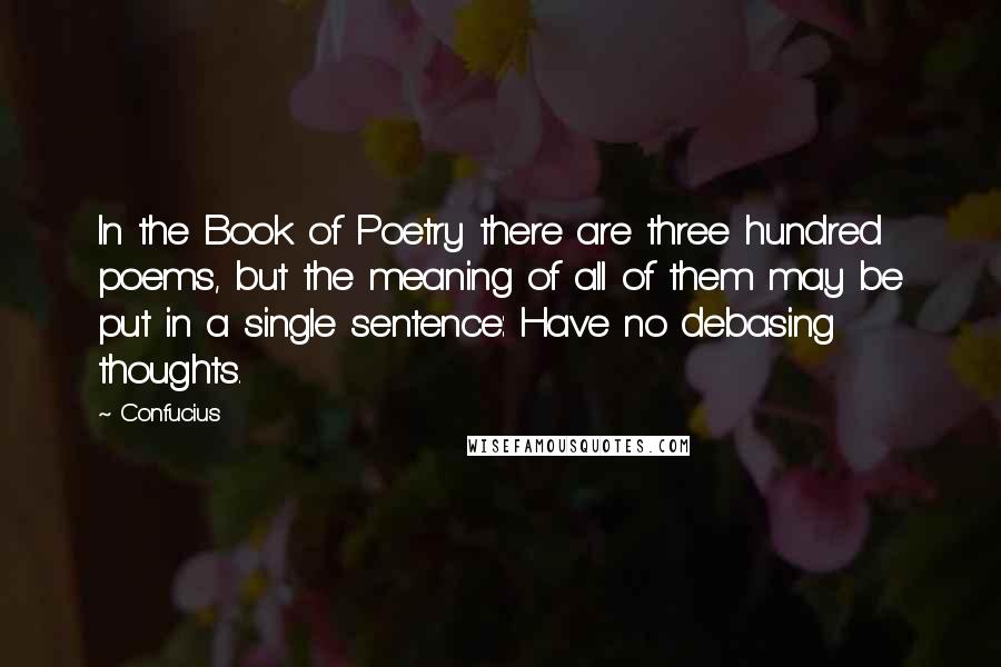 Confucius Quotes: In the Book of Poetry there are three hundred poems, but the meaning of all of them may be put in a single sentence: Have no debasing thoughts.
