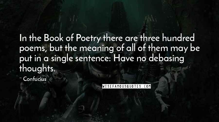 Confucius Quotes: In the Book of Poetry there are three hundred poems, but the meaning of all of them may be put in a single sentence: Have no debasing thoughts.