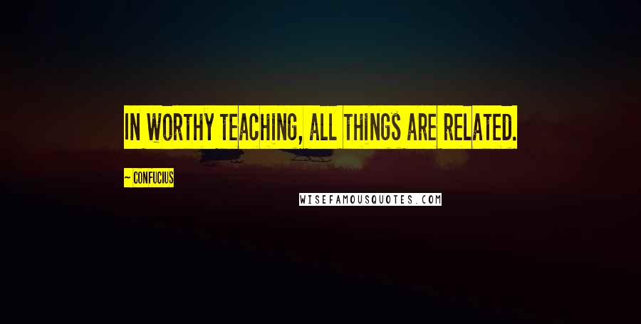 Confucius Quotes: In worthy teaching, all things are related.