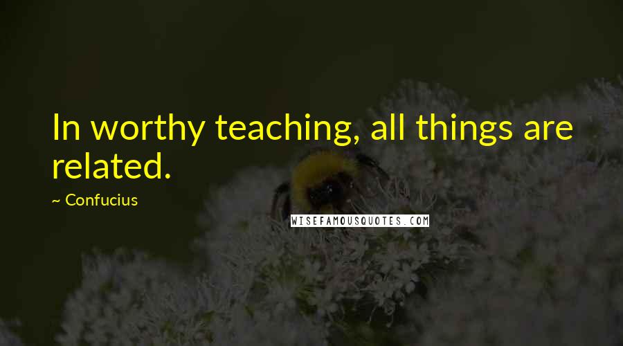 Confucius Quotes: In worthy teaching, all things are related.