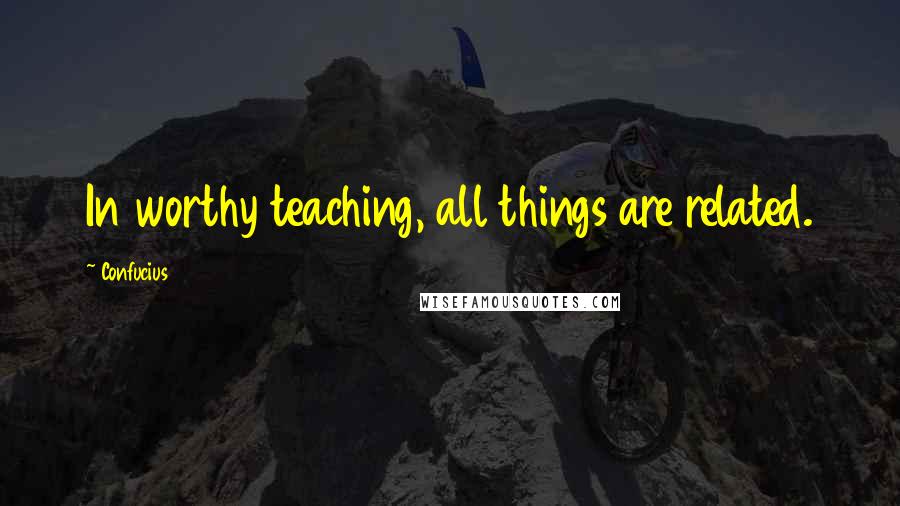 Confucius Quotes: In worthy teaching, all things are related.