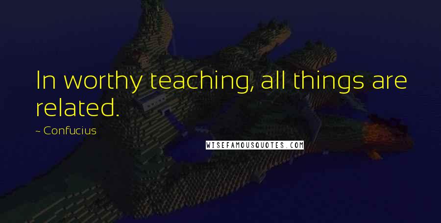 Confucius Quotes: In worthy teaching, all things are related.