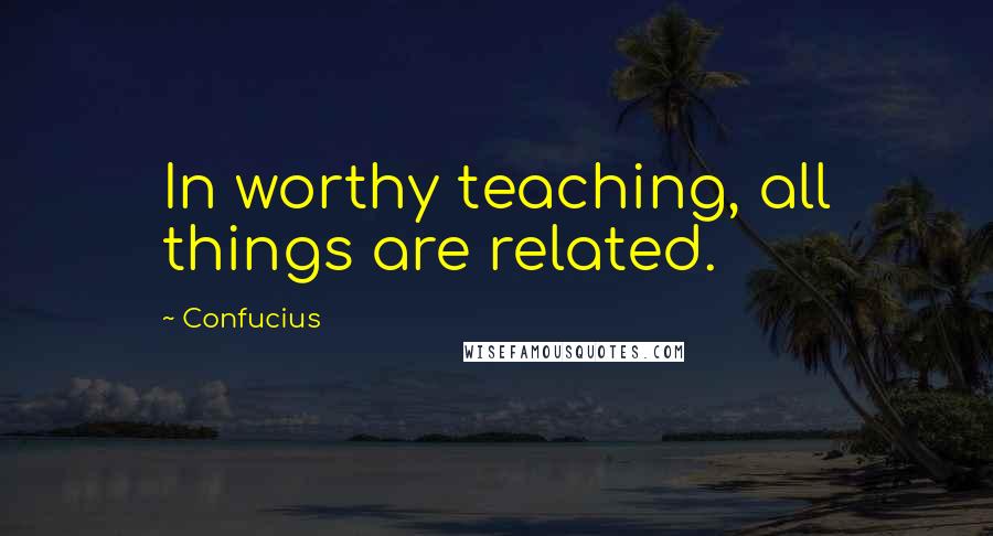 Confucius Quotes: In worthy teaching, all things are related.