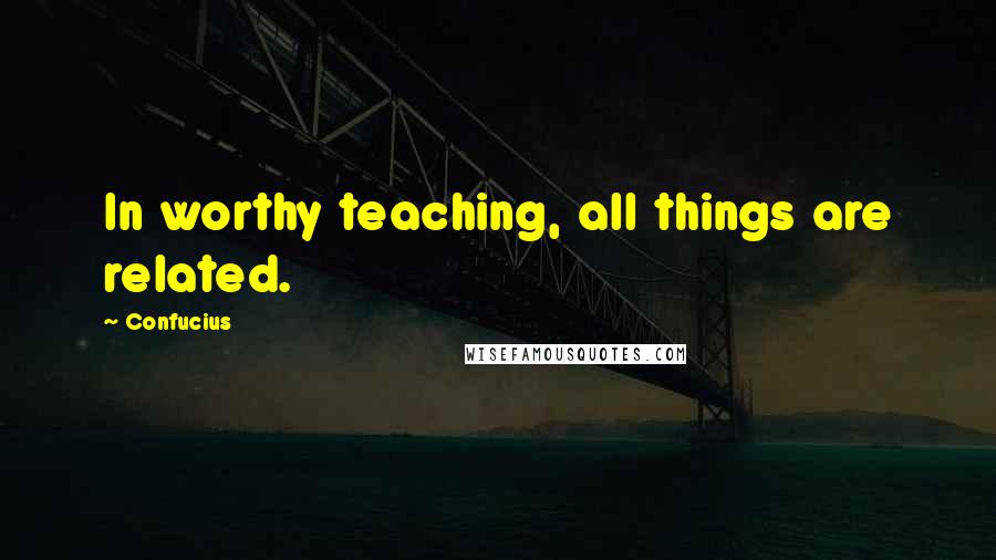 Confucius Quotes: In worthy teaching, all things are related.