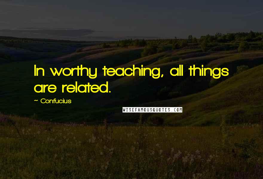 Confucius Quotes: In worthy teaching, all things are related.