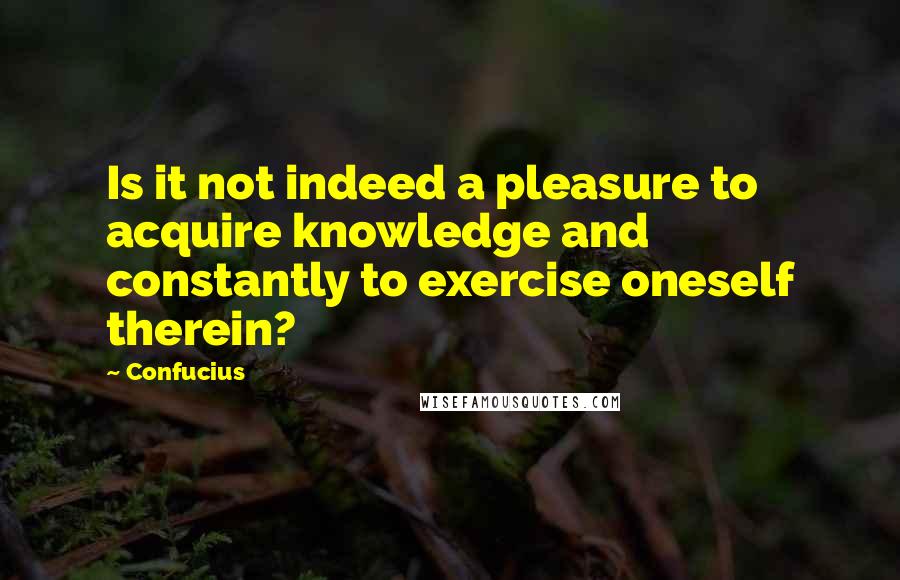 Confucius Quotes: Is it not indeed a pleasure to acquire knowledge and constantly to exercise oneself therein?
