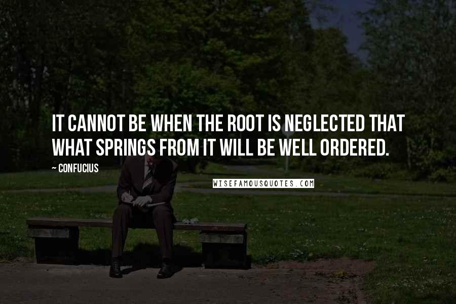 Confucius Quotes: It cannot be when the root is neglected that what springs from it will be well ordered.