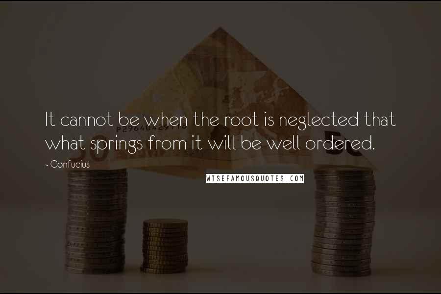 Confucius Quotes: It cannot be when the root is neglected that what springs from it will be well ordered.
