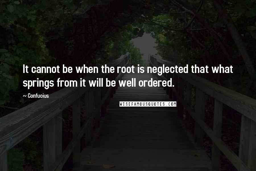 Confucius Quotes: It cannot be when the root is neglected that what springs from it will be well ordered.