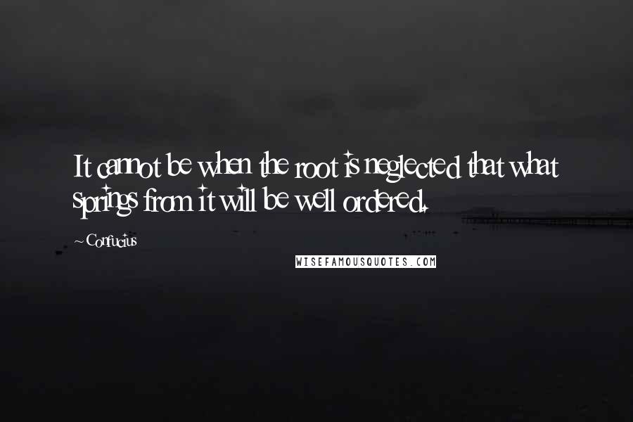 Confucius Quotes: It cannot be when the root is neglected that what springs from it will be well ordered.