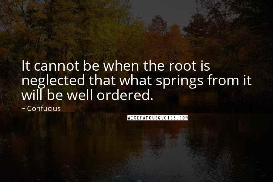 Confucius Quotes: It cannot be when the root is neglected that what springs from it will be well ordered.