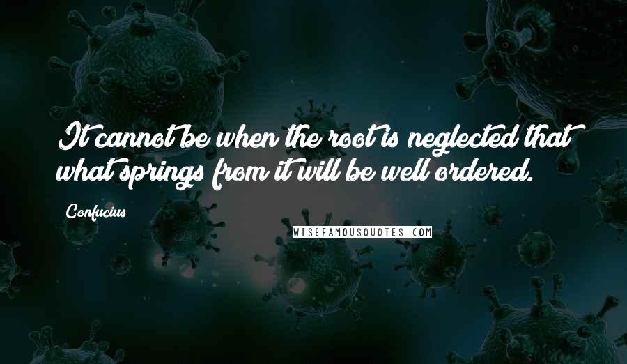 Confucius Quotes: It cannot be when the root is neglected that what springs from it will be well ordered.