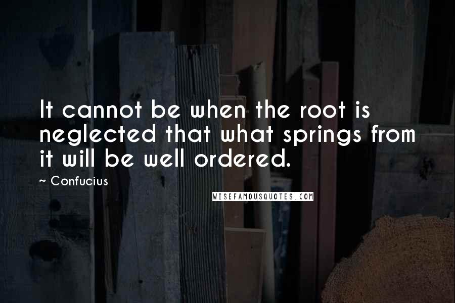 Confucius Quotes: It cannot be when the root is neglected that what springs from it will be well ordered.