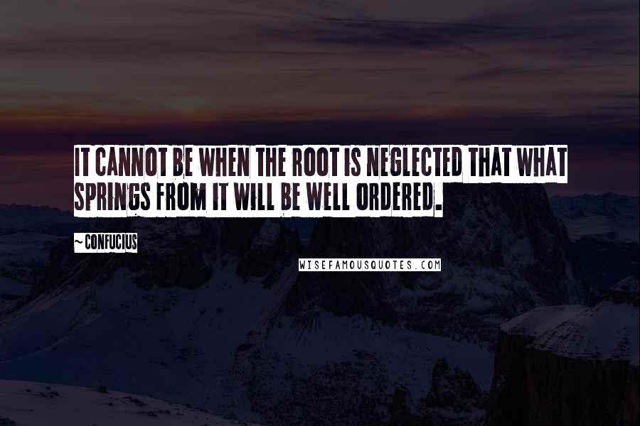 Confucius Quotes: It cannot be when the root is neglected that what springs from it will be well ordered.