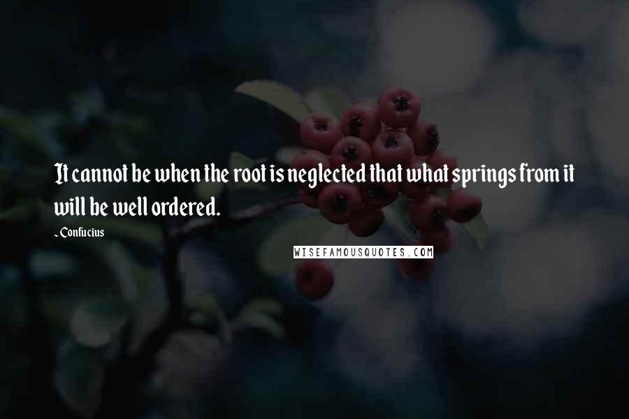 Confucius Quotes: It cannot be when the root is neglected that what springs from it will be well ordered.