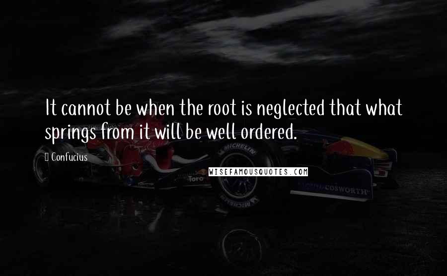 Confucius Quotes: It cannot be when the root is neglected that what springs from it will be well ordered.