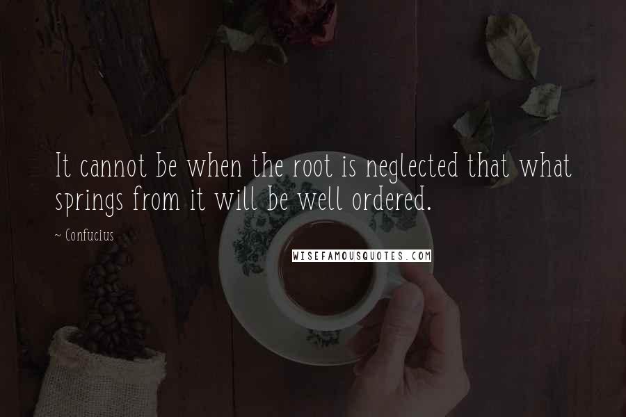 Confucius Quotes: It cannot be when the root is neglected that what springs from it will be well ordered.