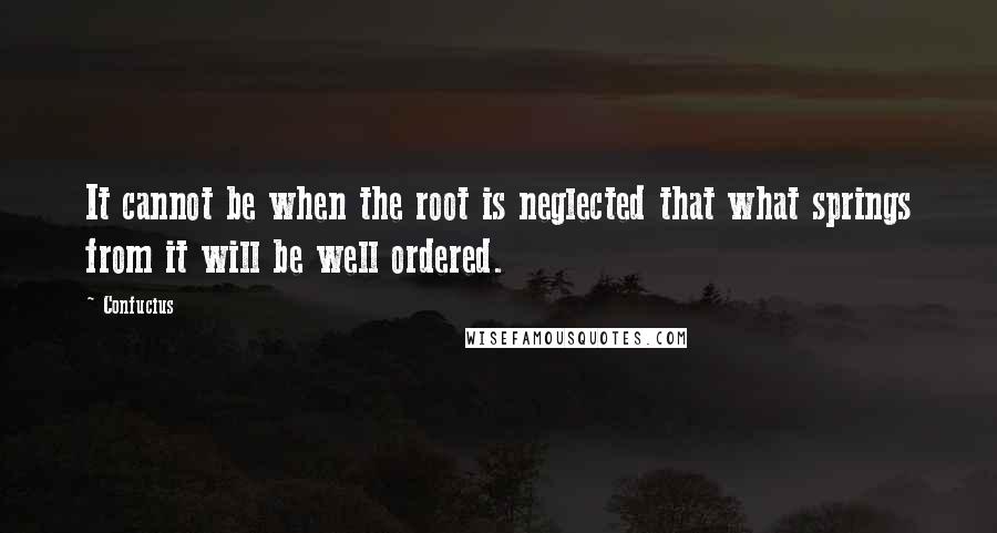 Confucius Quotes: It cannot be when the root is neglected that what springs from it will be well ordered.