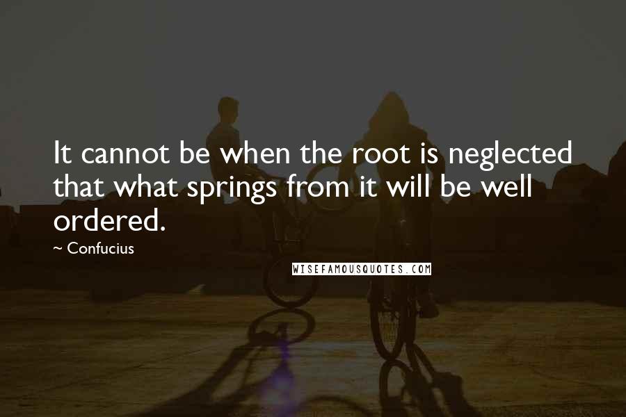 Confucius Quotes: It cannot be when the root is neglected that what springs from it will be well ordered.