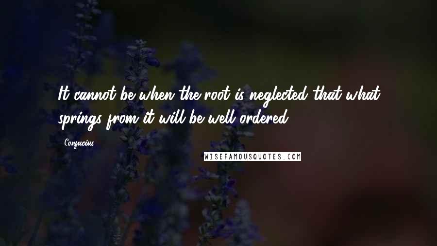 Confucius Quotes: It cannot be when the root is neglected that what springs from it will be well ordered.