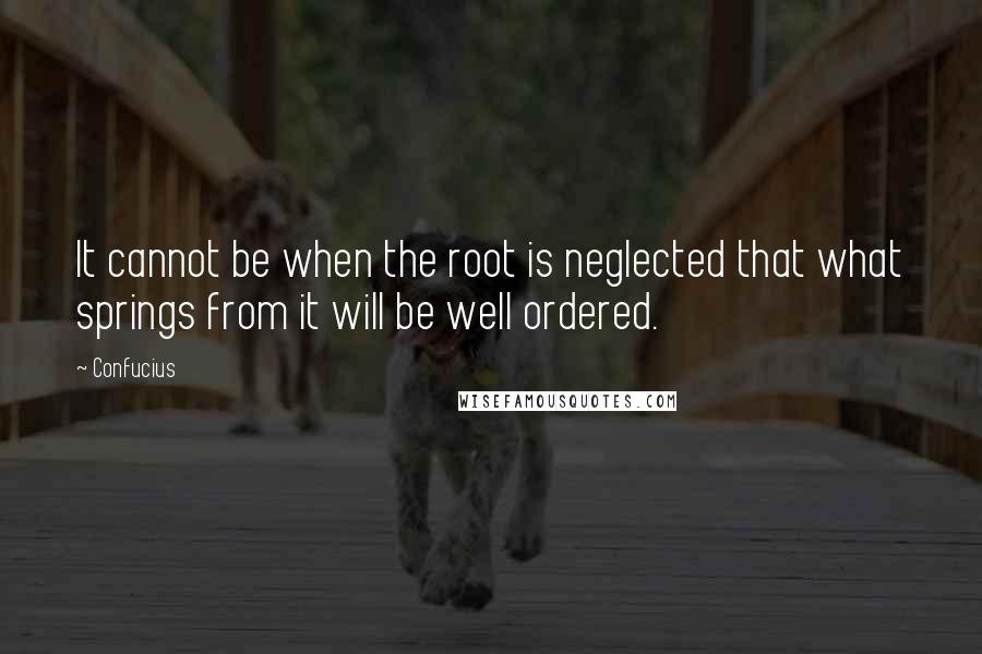 Confucius Quotes: It cannot be when the root is neglected that what springs from it will be well ordered.