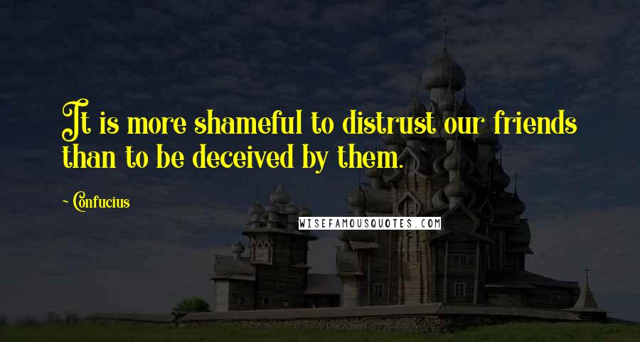 Confucius Quotes: It is more shameful to distrust our friends than to be deceived by them.