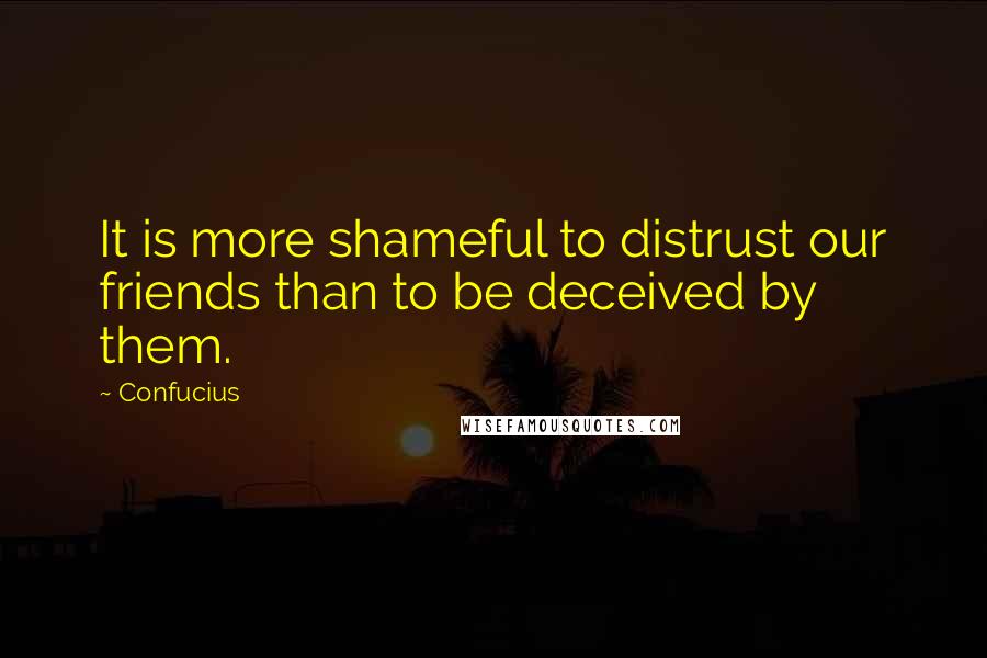 Confucius Quotes: It is more shameful to distrust our friends than to be deceived by them.