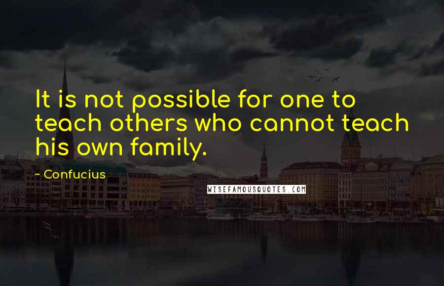 Confucius Quotes: It is not possible for one to teach others who cannot teach his own family.
