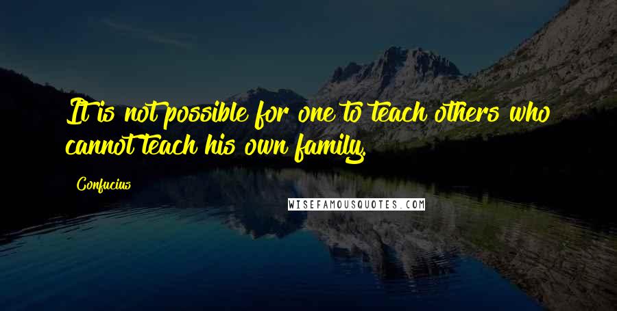 Confucius Quotes: It is not possible for one to teach others who cannot teach his own family.