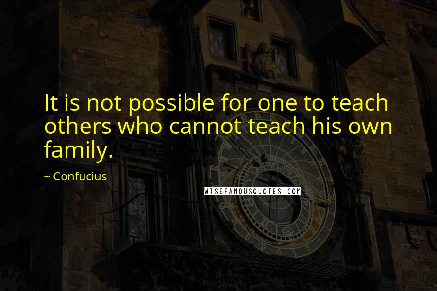 Confucius Quotes: It is not possible for one to teach others who cannot teach his own family.