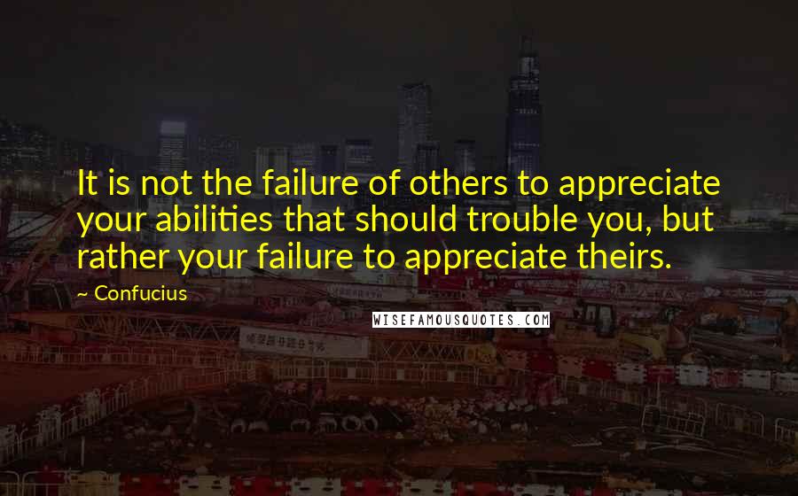 Confucius Quotes: It is not the failure of others to appreciate your abilities that should trouble you, but rather your failure to appreciate theirs.