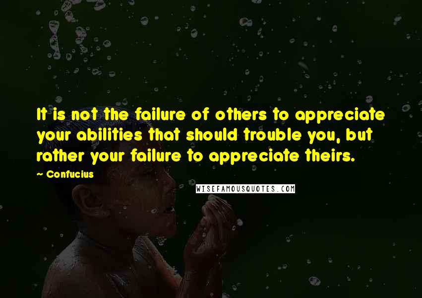 Confucius Quotes: It is not the failure of others to appreciate your abilities that should trouble you, but rather your failure to appreciate theirs.