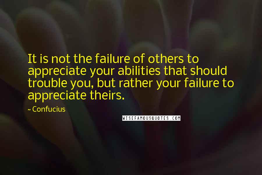 Confucius Quotes: It is not the failure of others to appreciate your abilities that should trouble you, but rather your failure to appreciate theirs.