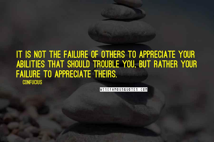 Confucius Quotes: It is not the failure of others to appreciate your abilities that should trouble you, but rather your failure to appreciate theirs.