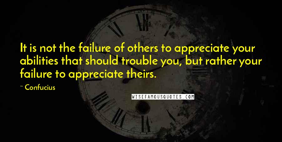 Confucius Quotes: It is not the failure of others to appreciate your abilities that should trouble you, but rather your failure to appreciate theirs.