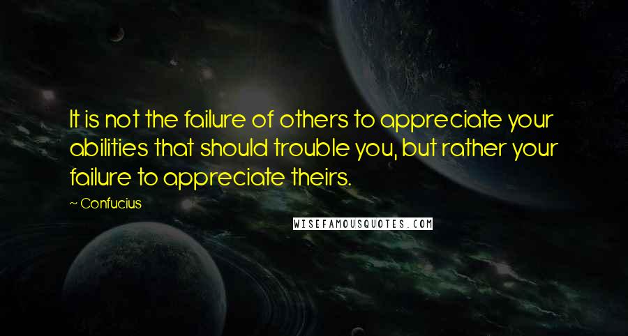 Confucius Quotes: It is not the failure of others to appreciate your abilities that should trouble you, but rather your failure to appreciate theirs.