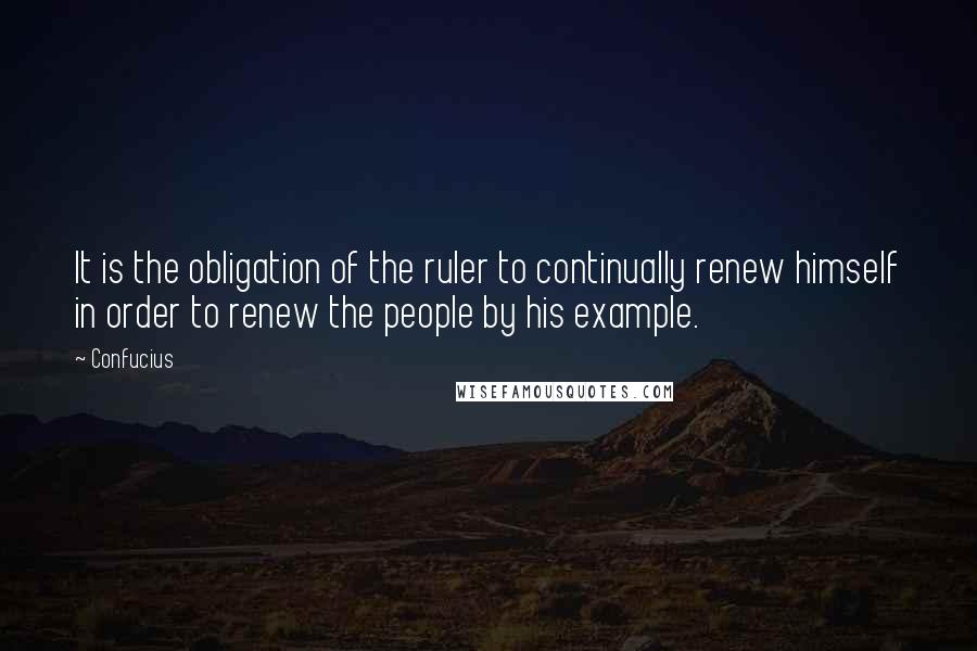 Confucius Quotes: It is the obligation of the ruler to continually renew himself in order to renew the people by his example.