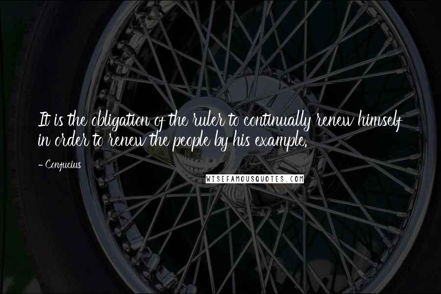 Confucius Quotes: It is the obligation of the ruler to continually renew himself in order to renew the people by his example.