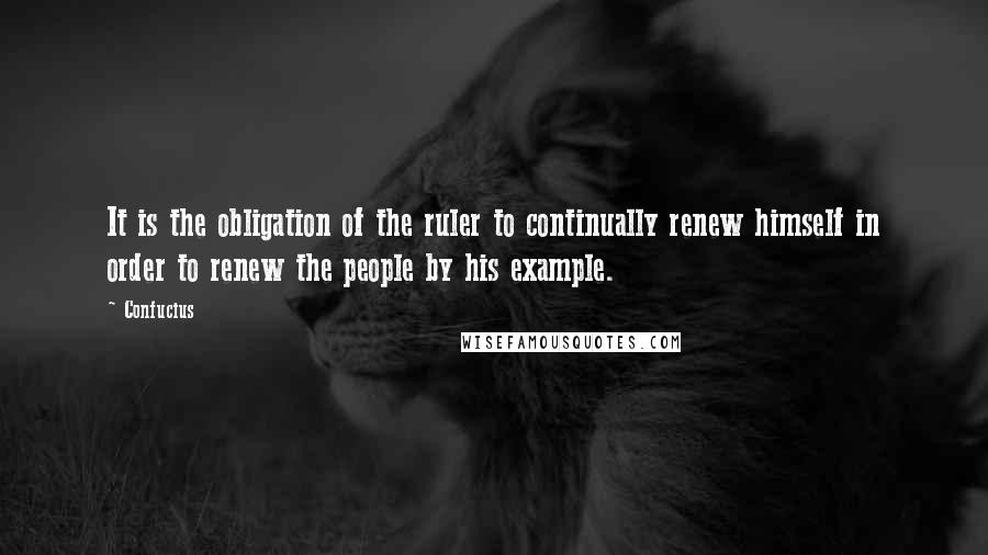 Confucius Quotes: It is the obligation of the ruler to continually renew himself in order to renew the people by his example.